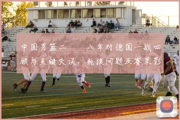 中国男篮二〇〇八年对德国一战回顾与关键失误、轮换问题及赛果影响