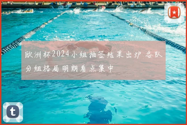 欧洲杯2024小组抽签结果出炉 各队分组格局明朗看点集中