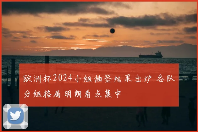 欧洲杯2024小组抽签结果出炉 各队分组格局明朗看点集中
