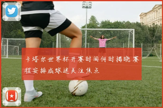 卡塔尔世界杯开赛时间何时揭晓 赛程安排成球迷关注焦点